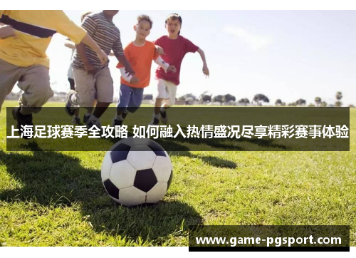 上海足球赛季全攻略 如何融入热情盛况尽享精彩赛事体验