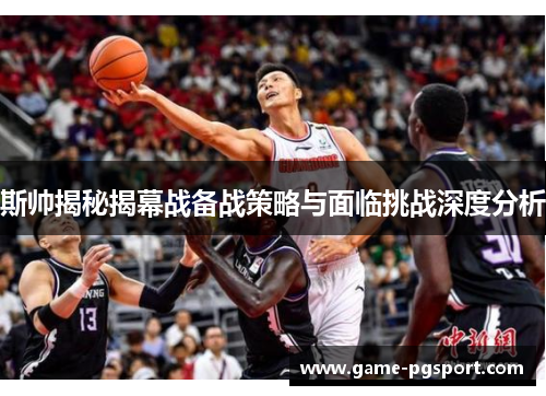 斯帅揭秘揭幕战备战策略与面临挑战深度分析