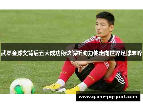 武磊金球奖背后五大成功秘诀解析助力他走向世界足球巅峰