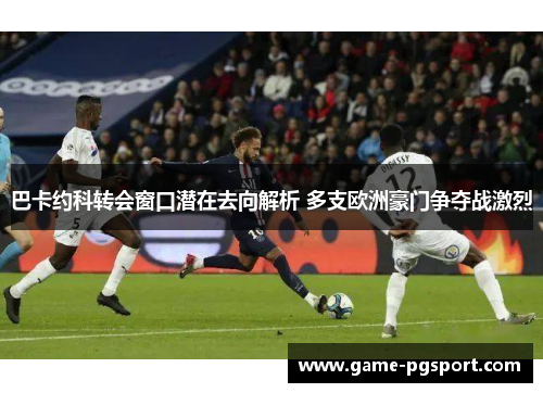 巴卡约科转会窗口潜在去向解析 多支欧洲豪门争夺战激烈