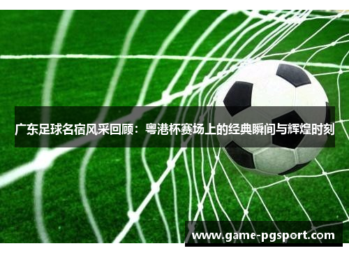 广东足球名宿风采回顾：粤港杯赛场上的经典瞬间与辉煌时刻