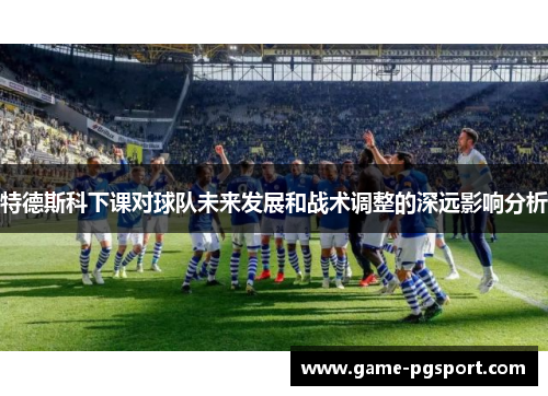 特德斯科下课对球队未来发展和战术调整的深远影响分析