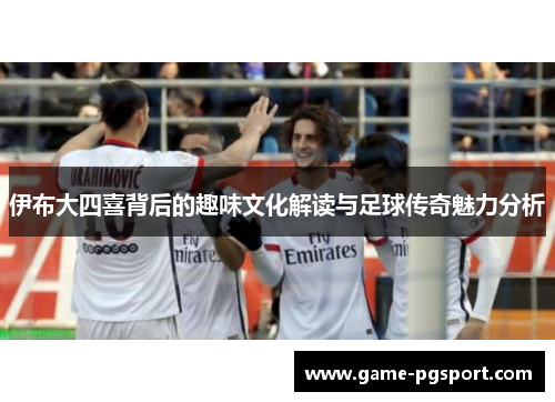 伊布大四喜背后的趣味文化解读与足球传奇魅力分析