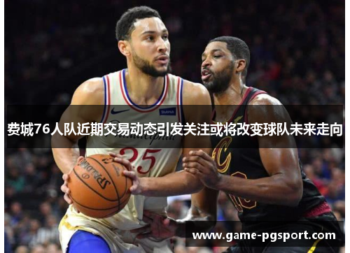 费城76人队近期交易动态引发关注或将改变球队未来走向