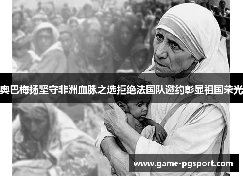 奥巴梅扬坚守非洲血脉之选拒绝法国队邀约彰显祖国荣光