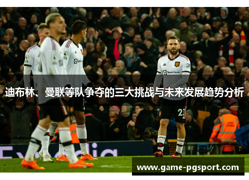 迪布林、曼联等队争夺的三大挑战与未来发展趋势分析 迪布林、曼联等队争夺的三大挑战与未来发展趋势分析