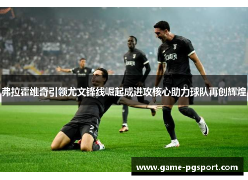 弗拉霍维奇引领尤文锋线崛起成进攻核心助力球队再创辉煌