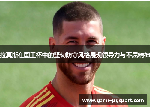 拉莫斯在国王杯中的坚韧防守风格展现领导力与不屈精神