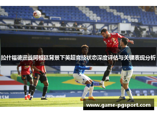 拉什福德迎战阿根廷背景下英超竞技状态深度评估与关键表现分析
