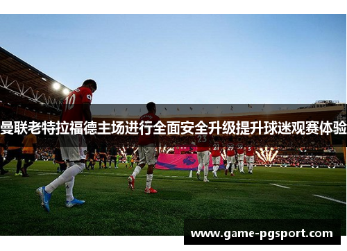 曼联老特拉福德主场进行全面安全升级提升球迷观赛体验