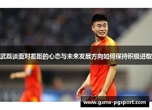 武磊谈面对差距的心态与未来发展方向如何保持积极进取