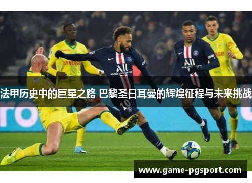 法甲历史中的巨星之路 巴黎圣日耳曼的辉煌征程与未来挑战
